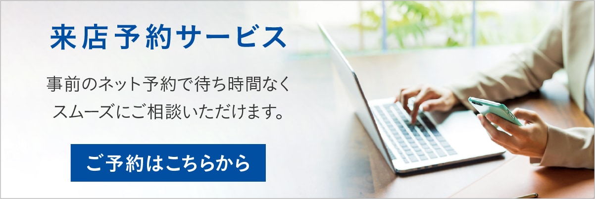 来店予約 事前のネット予約で待ち時間なくスムーズにご相談いただけます。 ご予約はこちらから